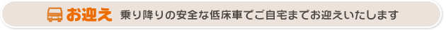 乗り降りの安全な低床車でご自宅までお迎えいたします